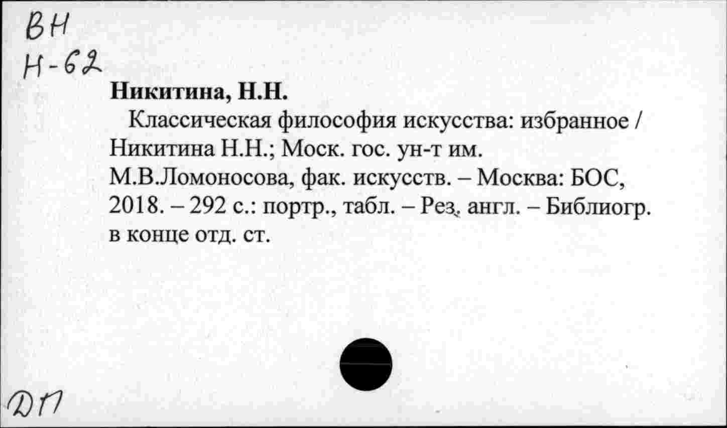 ﻿вн
Никитина, Н.Н.
Классическая философия искусства: избранное / Никитина Н.Н.; Моск. гос. ун-т им. М.В.Ломоносова, фак. искусств. - Москва: БОС, 2018. - 292 с.: портр., табл. - Рез,, англ. - Библиогр. в конце отд. ст.